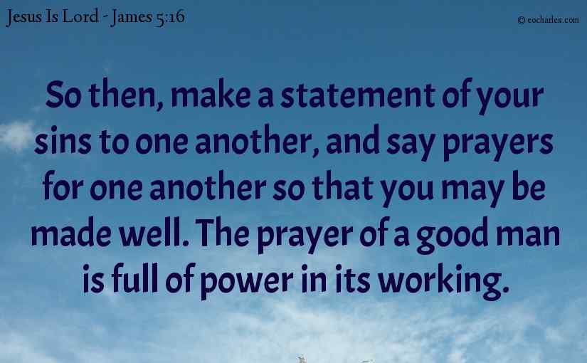 So then, make a statement of your sins to one another, and say prayers for one another so that you may be made well. The prayer of a good man is full of power in its working.
