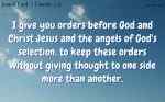 I give you orders before God and Christ Jesus and the angels of God's selection, to keep these orders without giving thought to one side more than another.
