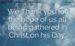 We Thank you for the hope of us all being gathered in Christ on his Day.