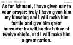 As for Ishmael, I have given ear to your prayer: truly I have given him my blessing and I will make him fertile and give him great increase; he will be the father of twelve chiefs, and I will make him a great nation.