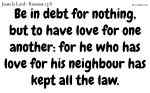 Be in debt for nothing, but to have love for one another: for he who has love for his neighbour has kept all the law.