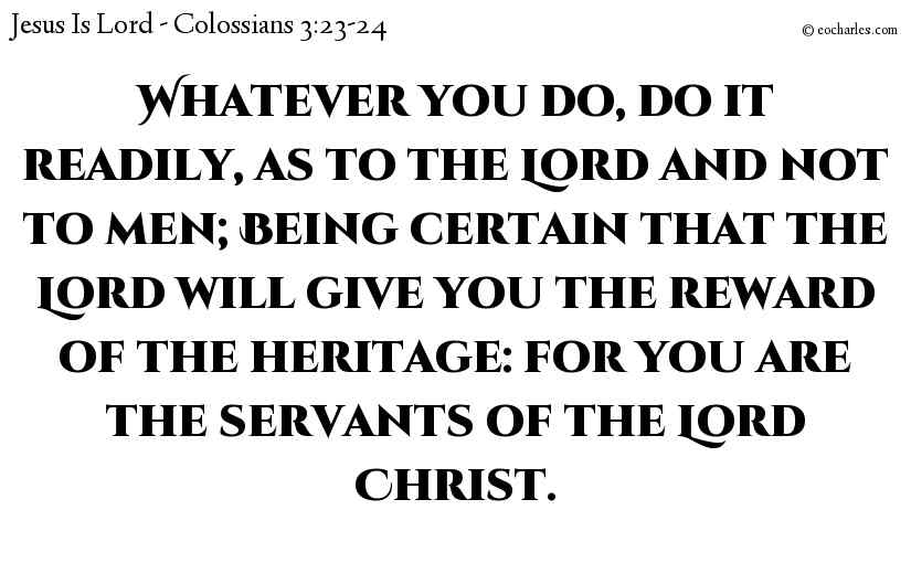 Whatever you do, do it readily, as to the Lord and not to men; Being certain that the Lord will give you the reward of the heritage: for you are the servants of the Lord Christ.