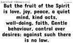 But the fruit of the Spirit is love, joy, peace, a quiet mind, kind acts, well-doing, faith, Gentle behaviour, control over desires: against such there is no law.