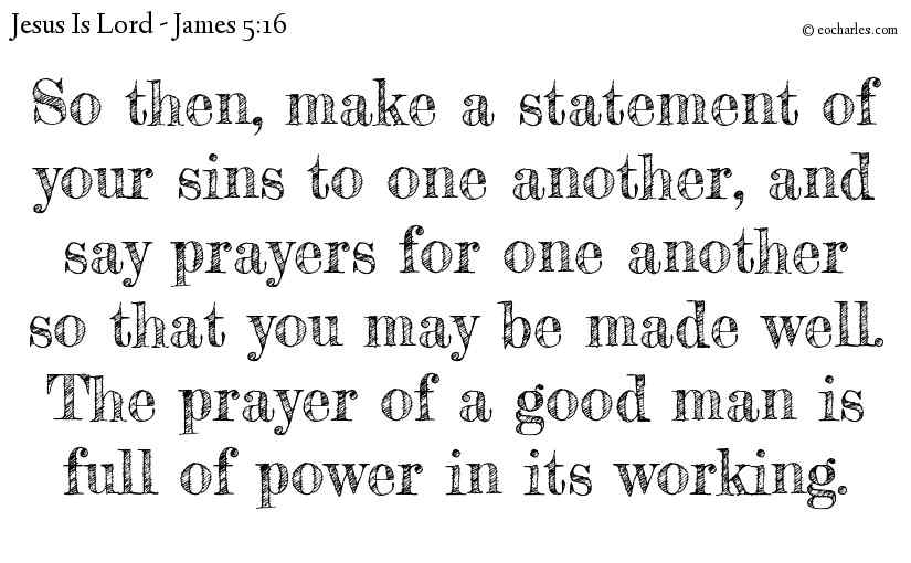 So then, make a statement of your sins to one another, and say prayers for one another so that you may be made well. The prayer of a good man is full of power in its working.
