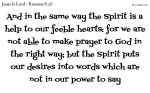And in the same way the Spirit is a help to our feeble hearts: for we are not able to make prayer to God in the right way; but the Spirit puts our desires into words which are not in our power to say