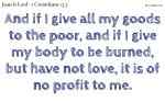 And if I give all my goods to the poor, and if I give my body to be burned, but have not love, it is of no profit to me.