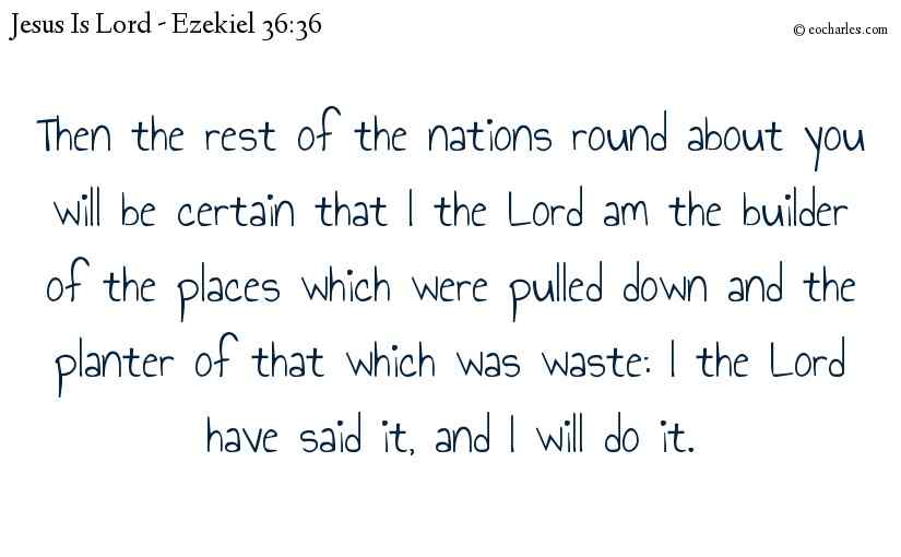 Then the rest of the nations round about you will be certain that I the Lord am the builder of the places which were pulled down and the planter of that which was waste: I the Lord have said it, and I will do it.