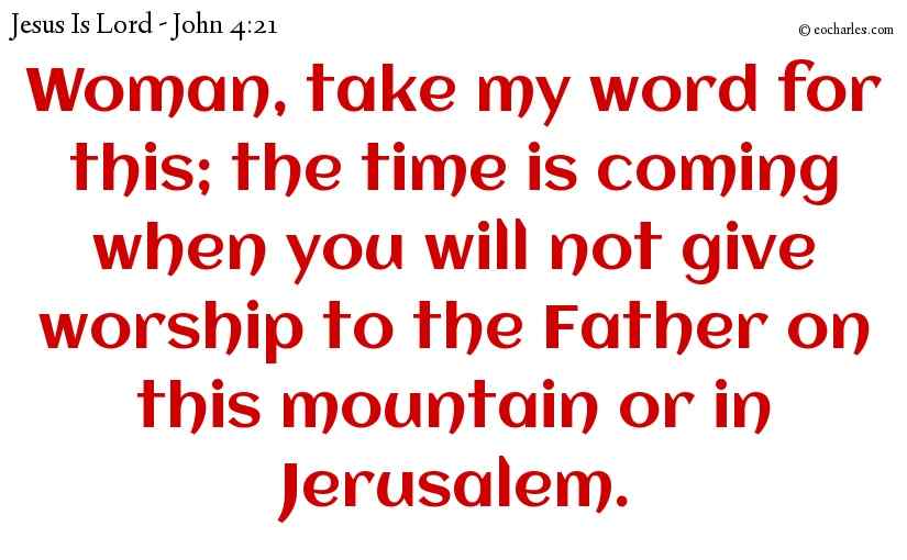 Woman, take my word for this; the time is coming when you will not give worship to the Father on this mountain or in Jerusalem.