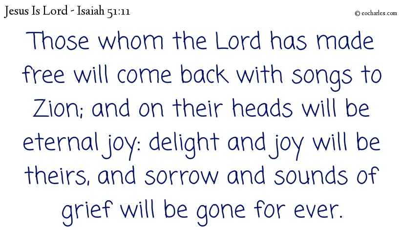 Those whom the Lord has made free will come back with songs to Zion; and on their heads will be eternal joy: delight and joy will be theirs, and sorrow and sounds of grief will be gone for ever.