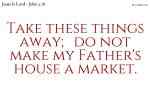 Take these things away; do not make my Father's house a market.