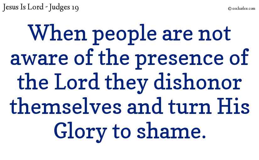 When people are not aware of the presence of the Lord they dishonor themselves and turn His Glory to shame.