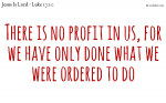 There is no profit in us, for we have only done what we were ordered to do