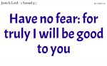 Have no fear: for truly I will be good to you