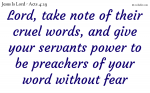 Lord, take note of their cruel words, and give your servants power to be preachers of your word without fear