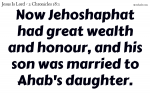 Now Jehoshaphat had great wealth and honour, and his son was married to Ahab's daughter.