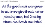 As the good news was given to us, so we give it out; not as pleasing men, but God by whom our hearts are tested