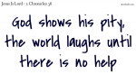 God shows his pity, the world laughs until there is no  help