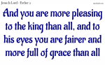 And you are more pleasing to the king than all, and to his eyes you are fairer and more full of grace than all