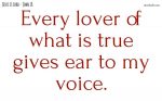 Every lover of what is true gives ear to my voice